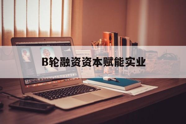 六盘水市B轮融资资本赋能实业(b轮融资公司值得工作吗)