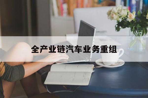六盘水市全产业链汽车业务重组(全产业链汽车业务重组的意义)